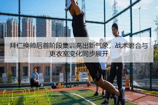 拜仁换帅后首阶段集训亮出新气象，战术磨合与更衣室变化同步展开